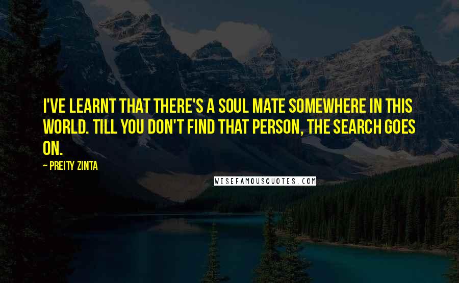 Preity Zinta Quotes: I've learnt that there's a soul mate somewhere in this world. Till you don't find that person, the search goes on.