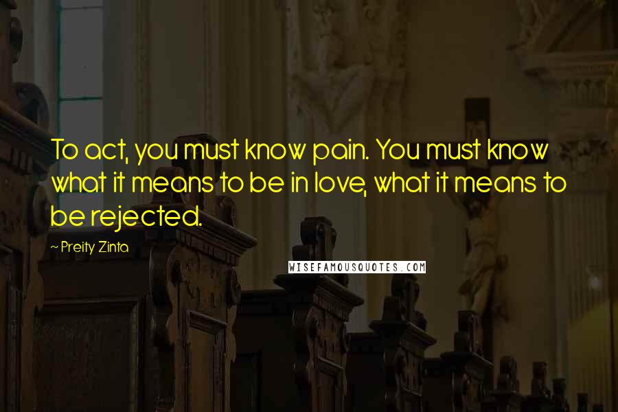 Preity Zinta Quotes: To act, you must know pain. You must know what it means to be in love, what it means to be rejected.