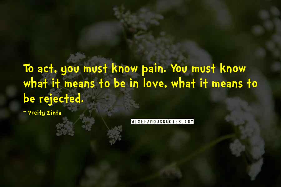 Preity Zinta Quotes: To act, you must know pain. You must know what it means to be in love, what it means to be rejected.