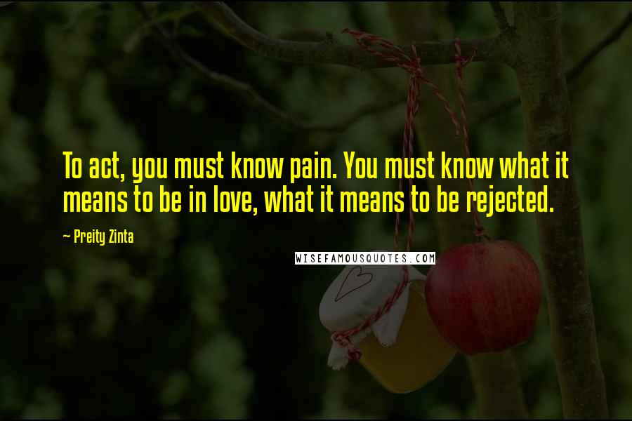 Preity Zinta Quotes: To act, you must know pain. You must know what it means to be in love, what it means to be rejected.