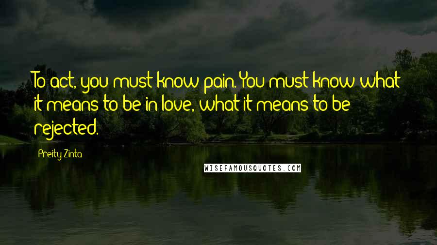 Preity Zinta Quotes: To act, you must know pain. You must know what it means to be in love, what it means to be rejected.