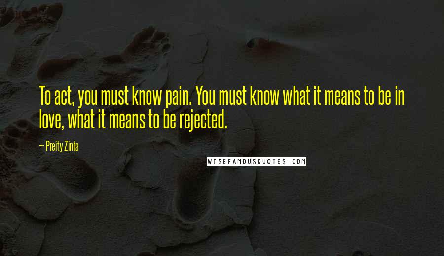 Preity Zinta Quotes: To act, you must know pain. You must know what it means to be in love, what it means to be rejected.