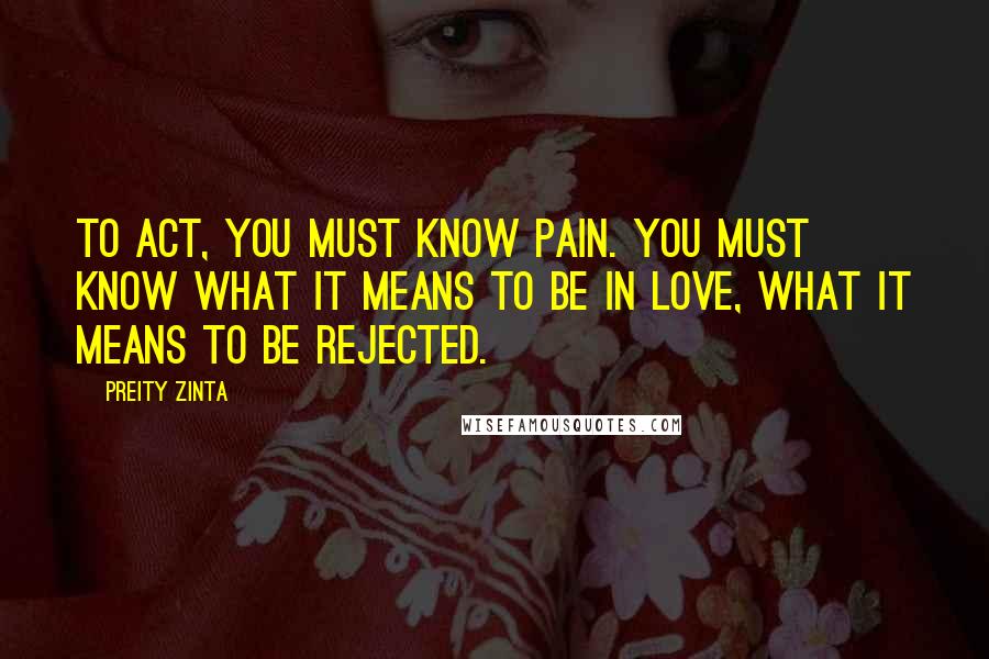 Preity Zinta Quotes: To act, you must know pain. You must know what it means to be in love, what it means to be rejected.