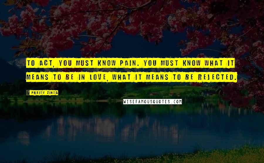 Preity Zinta Quotes: To act, you must know pain. You must know what it means to be in love, what it means to be rejected.