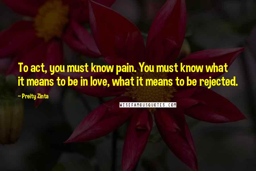 Preity Zinta Quotes: To act, you must know pain. You must know what it means to be in love, what it means to be rejected.