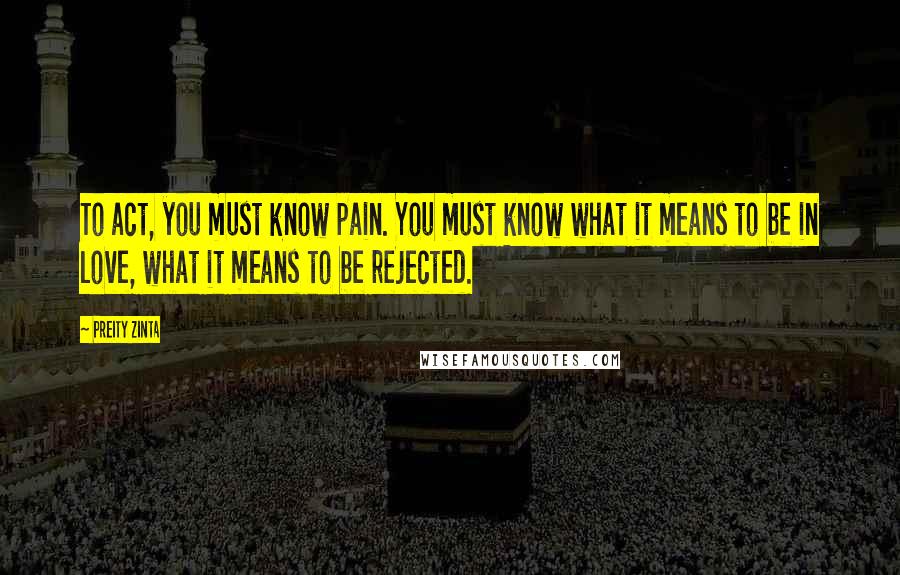 Preity Zinta Quotes: To act, you must know pain. You must know what it means to be in love, what it means to be rejected.