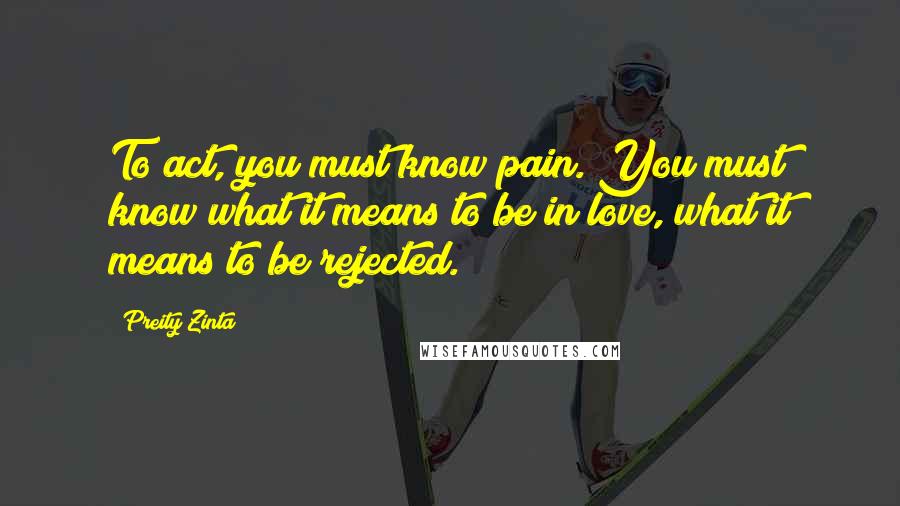 Preity Zinta Quotes: To act, you must know pain. You must know what it means to be in love, what it means to be rejected.