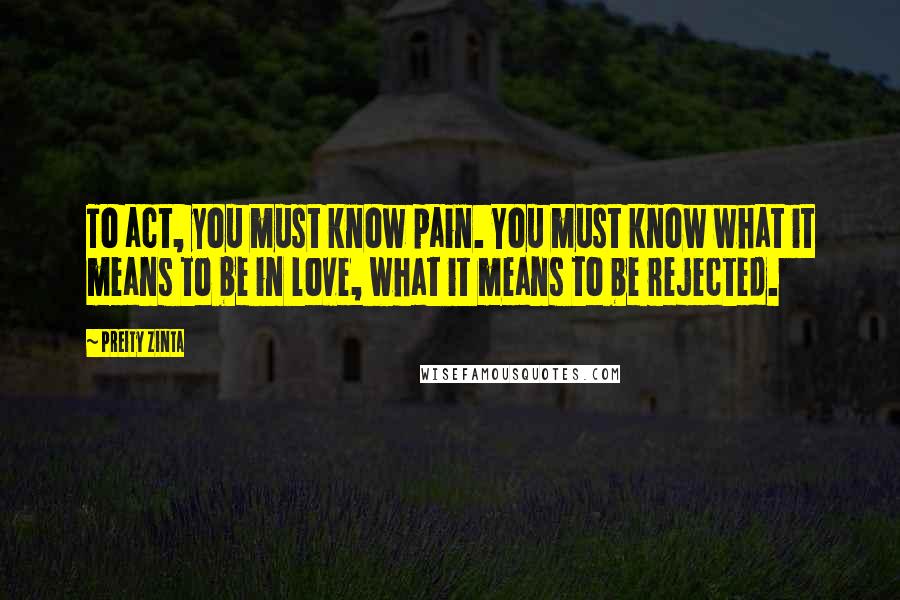 Preity Zinta Quotes: To act, you must know pain. You must know what it means to be in love, what it means to be rejected.