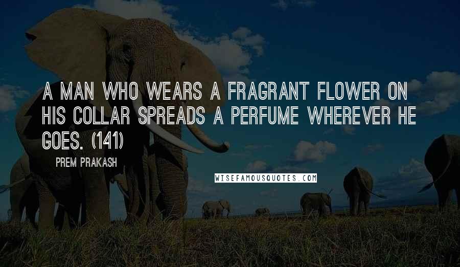 Prem Prakash Quotes: A man who wears a fragrant flower on his collar spreads a perfume wherever he goes. (141)