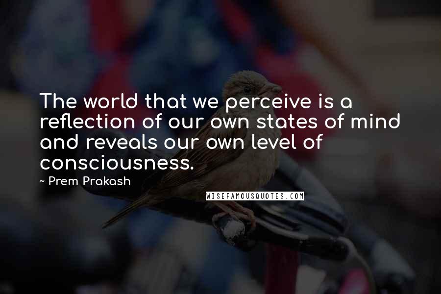 Prem Prakash Quotes: The world that we perceive is a reflection of our own states of mind and reveals our own level of consciousness.
