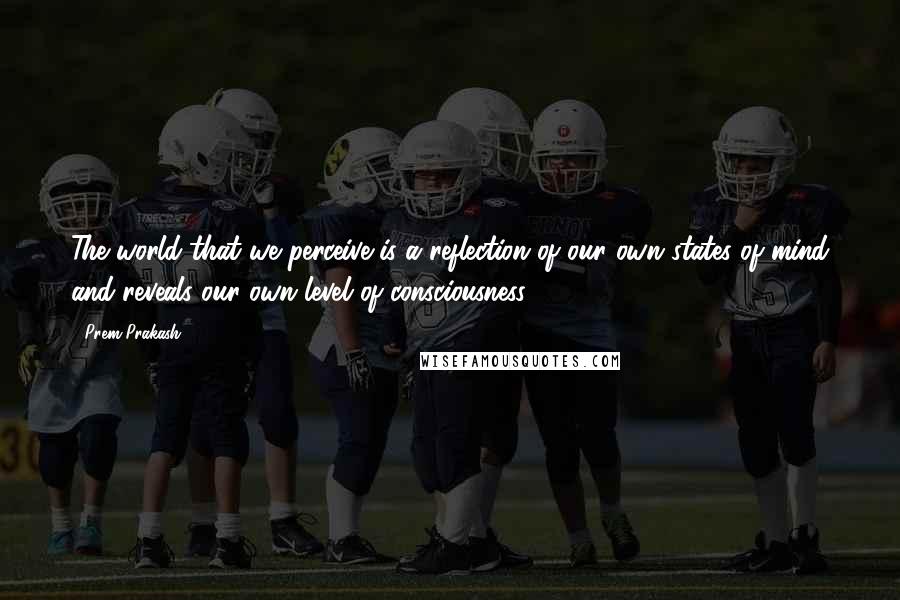 Prem Prakash Quotes: The world that we perceive is a reflection of our own states of mind and reveals our own level of consciousness.