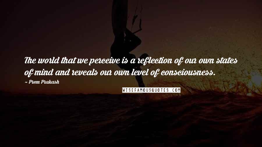 Prem Prakash Quotes: The world that we perceive is a reflection of our own states of mind and reveals our own level of consciousness.