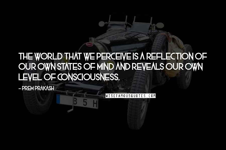 Prem Prakash Quotes: The world that we perceive is a reflection of our own states of mind and reveals our own level of consciousness.