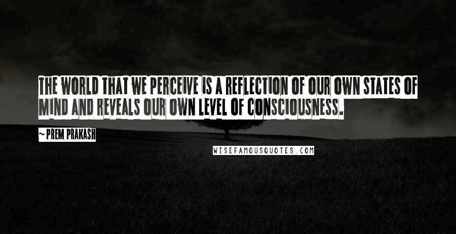 Prem Prakash Quotes: The world that we perceive is a reflection of our own states of mind and reveals our own level of consciousness.