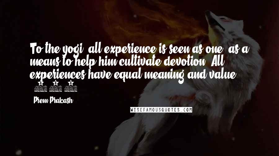 Prem Prakash Quotes: To the yogi, all experience is seen as one, as a means to help him cultivate devotion. All experiences have equal meaning and value. (154)