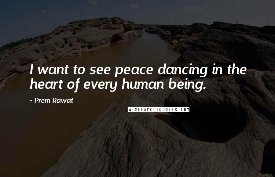 Prem Rawat Quotes: I want to see peace dancing in the heart of every human being.