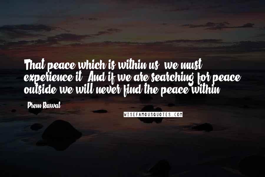 Prem Rawat Quotes: That peace which is within us, we must experience it. And if we are searching for peace outside we will never find the peace within.