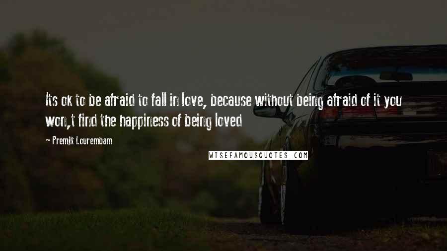 Premjit Lourembam Quotes: Its ok to be afraid to fall in love, because without being afraid of it you won,t find the happiness of being loved