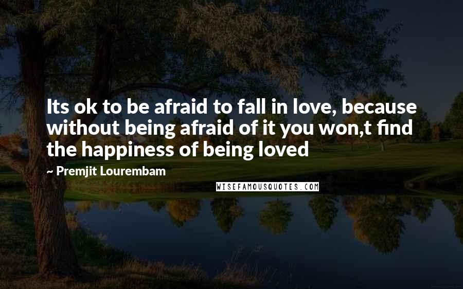 Premjit Lourembam Quotes: Its ok to be afraid to fall in love, because without being afraid of it you won,t find the happiness of being loved