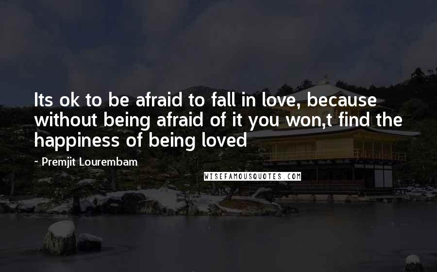 Premjit Lourembam Quotes: Its ok to be afraid to fall in love, because without being afraid of it you won,t find the happiness of being loved