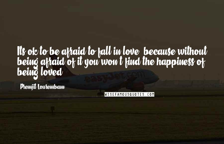 Premjit Lourembam Quotes: Its ok to be afraid to fall in love, because without being afraid of it you won,t find the happiness of being loved