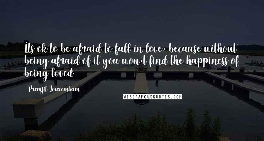 Premjit Lourembam Quotes: Its ok to be afraid to fall in love, because without being afraid of it you won,t find the happiness of being loved