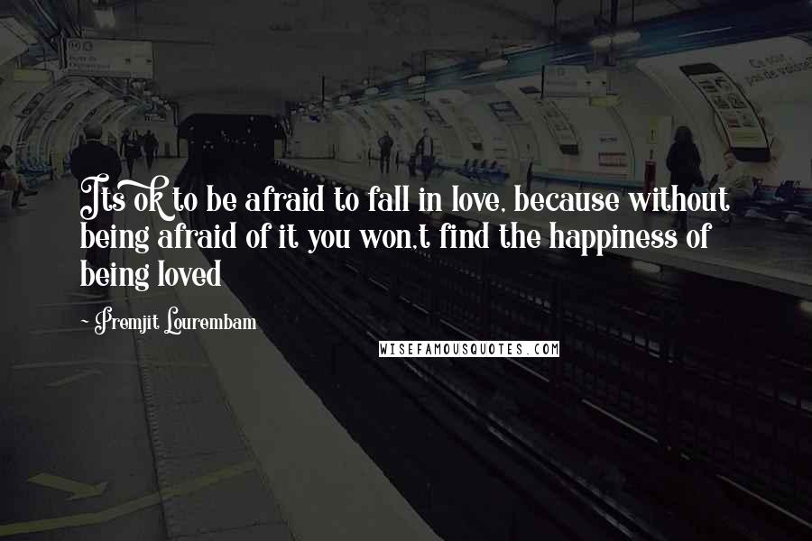 Premjit Lourembam Quotes: Its ok to be afraid to fall in love, because without being afraid of it you won,t find the happiness of being loved