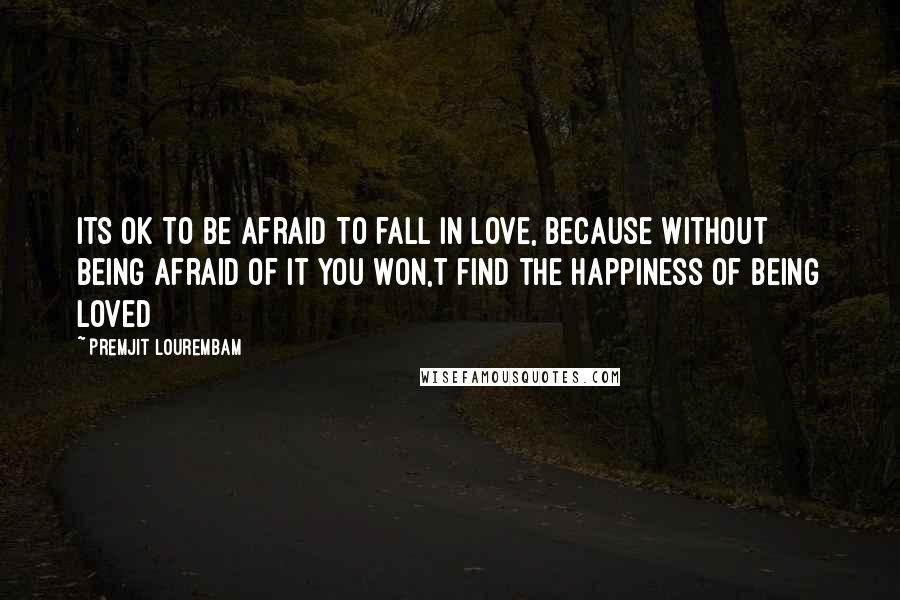 Premjit Lourembam Quotes: Its ok to be afraid to fall in love, because without being afraid of it you won,t find the happiness of being loved