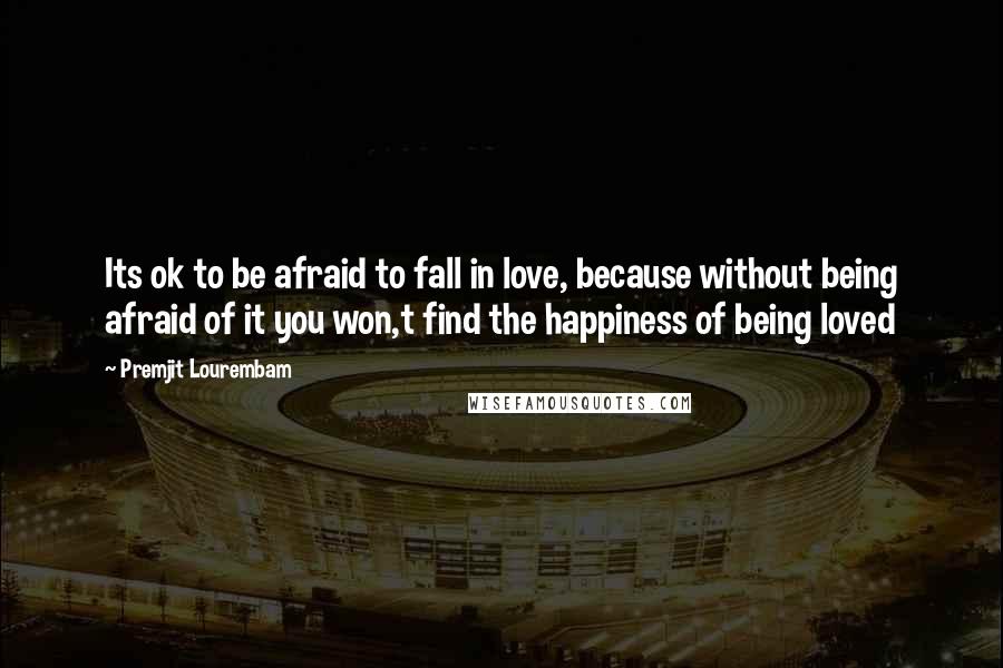 Premjit Lourembam Quotes: Its ok to be afraid to fall in love, because without being afraid of it you won,t find the happiness of being loved