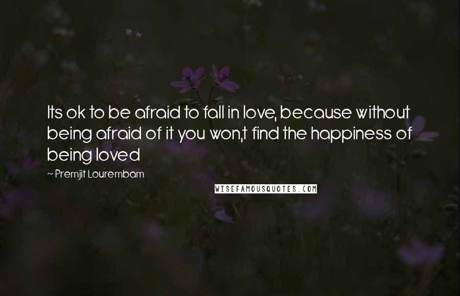 Premjit Lourembam Quotes: Its ok to be afraid to fall in love, because without being afraid of it you won,t find the happiness of being loved