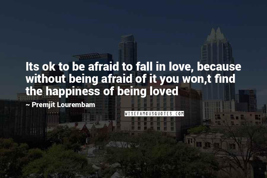 Premjit Lourembam Quotes: Its ok to be afraid to fall in love, because without being afraid of it you won,t find the happiness of being loved