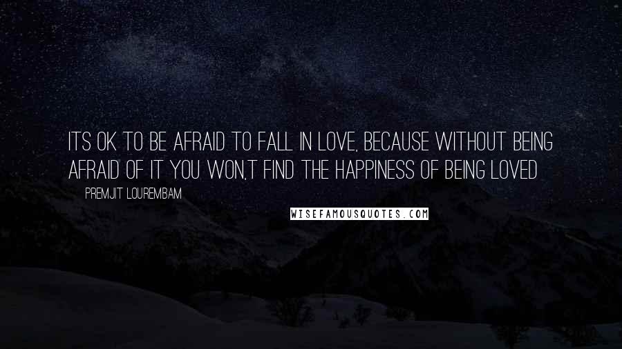 Premjit Lourembam Quotes: Its ok to be afraid to fall in love, because without being afraid of it you won,t find the happiness of being loved