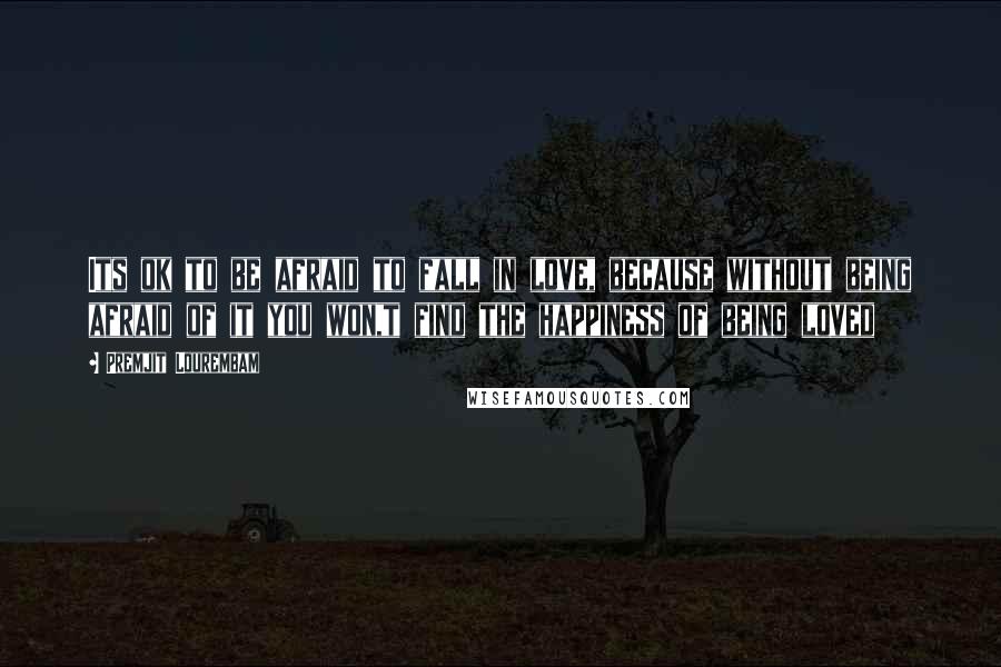 Premjit Lourembam Quotes: Its ok to be afraid to fall in love, because without being afraid of it you won,t find the happiness of being loved