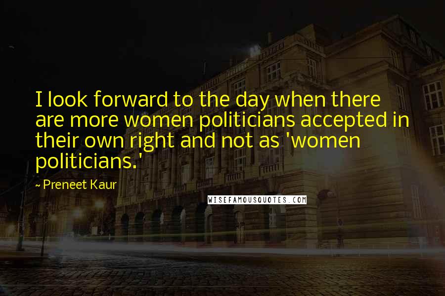 Preneet Kaur Quotes: I look forward to the day when there are more women politicians accepted in their own right and not as 'women politicians.'