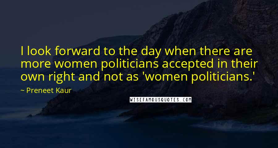 Preneet Kaur Quotes: I look forward to the day when there are more women politicians accepted in their own right and not as 'women politicians.'