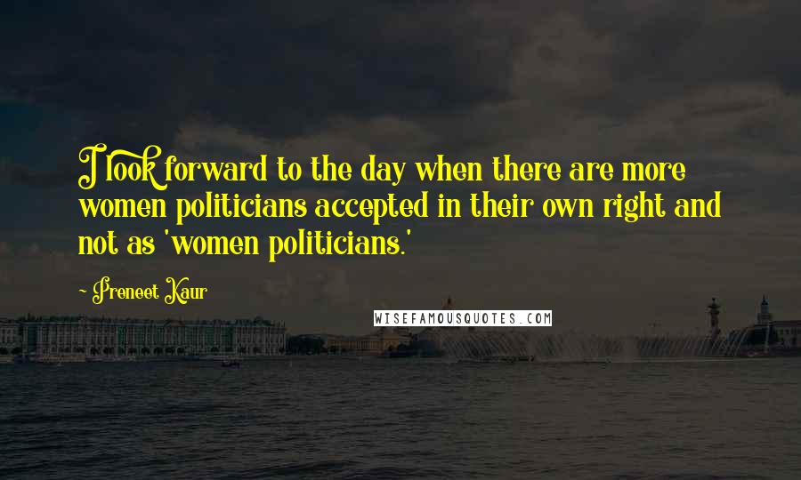 Preneet Kaur Quotes: I look forward to the day when there are more women politicians accepted in their own right and not as 'women politicians.'