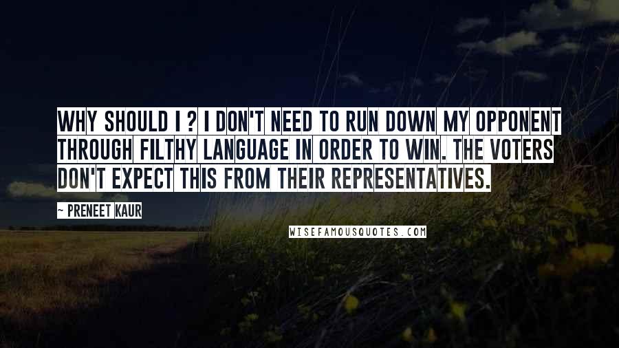 Preneet Kaur Quotes: Why should I ? I don't need to run down my opponent through filthy language in order to win. The voters don't expect this from their representatives.