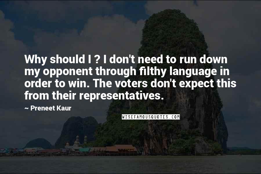 Preneet Kaur Quotes: Why should I ? I don't need to run down my opponent through filthy language in order to win. The voters don't expect this from their representatives.