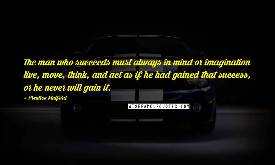 Prentice Mulford Quotes: The man who succeeds must always in mind or imagination live, move, think, and act as if he had gained that success, or he never will gain it.
