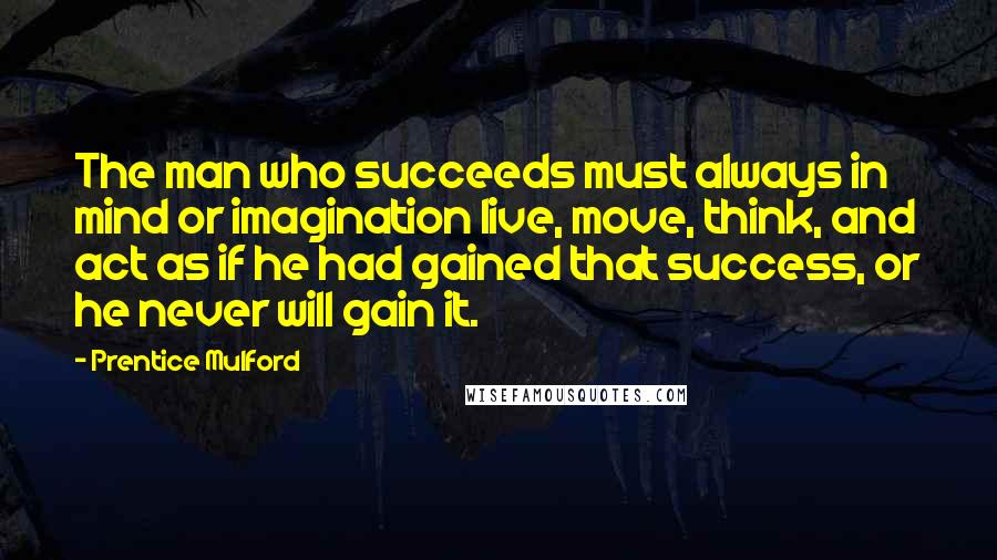 Prentice Mulford Quotes: The man who succeeds must always in mind or imagination live, move, think, and act as if he had gained that success, or he never will gain it.