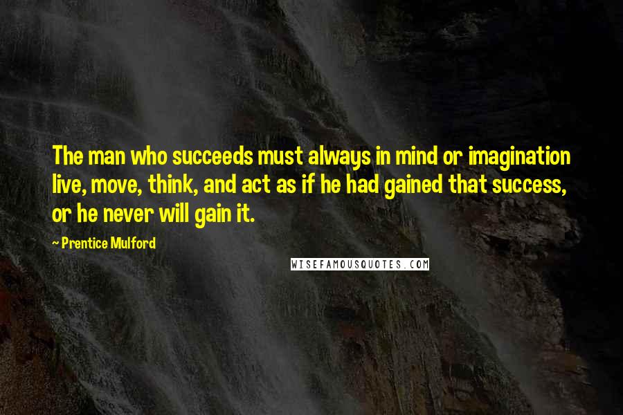 Prentice Mulford Quotes: The man who succeeds must always in mind or imagination live, move, think, and act as if he had gained that success, or he never will gain it.