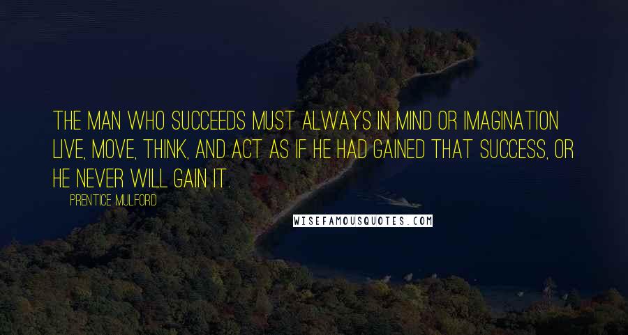 Prentice Mulford Quotes: The man who succeeds must always in mind or imagination live, move, think, and act as if he had gained that success, or he never will gain it.