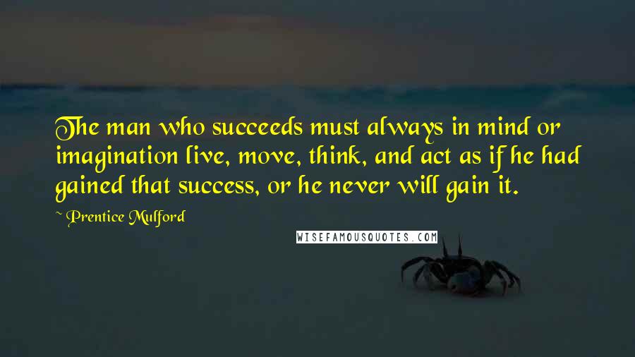 Prentice Mulford Quotes: The man who succeeds must always in mind or imagination live, move, think, and act as if he had gained that success, or he never will gain it.