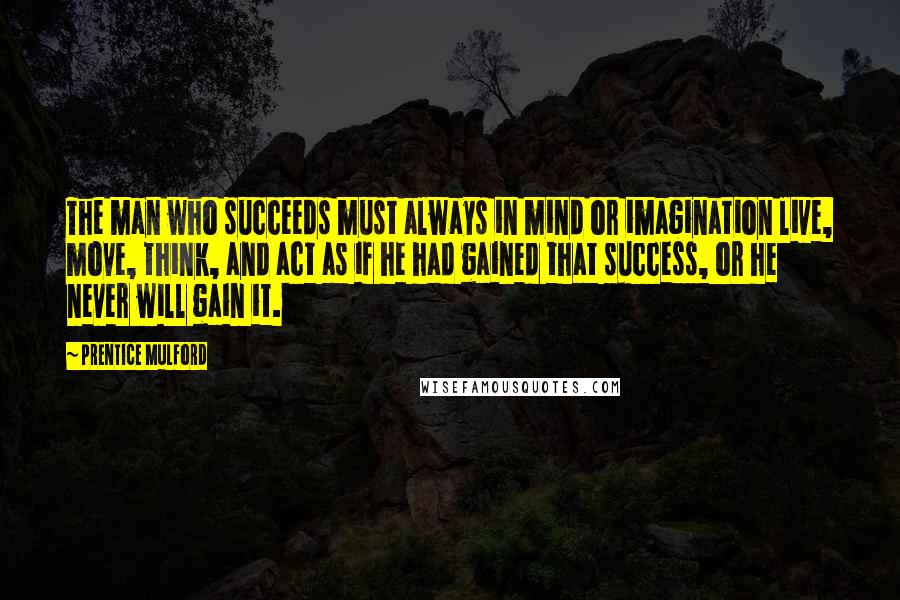 Prentice Mulford Quotes: The man who succeeds must always in mind or imagination live, move, think, and act as if he had gained that success, or he never will gain it.