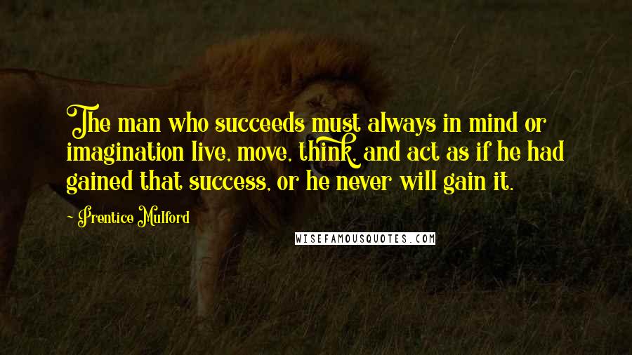 Prentice Mulford Quotes: The man who succeeds must always in mind or imagination live, move, think, and act as if he had gained that success, or he never will gain it.