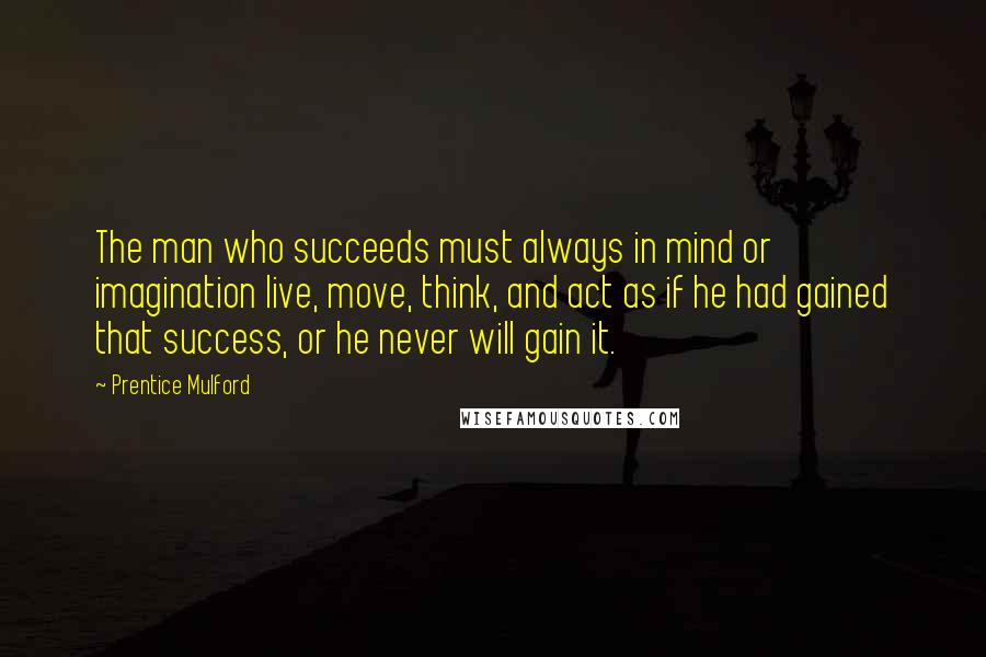 Prentice Mulford Quotes: The man who succeeds must always in mind or imagination live, move, think, and act as if he had gained that success, or he never will gain it.