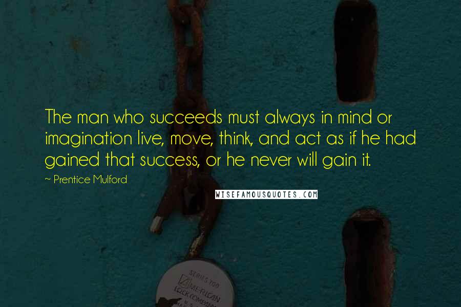 Prentice Mulford Quotes: The man who succeeds must always in mind or imagination live, move, think, and act as if he had gained that success, or he never will gain it.