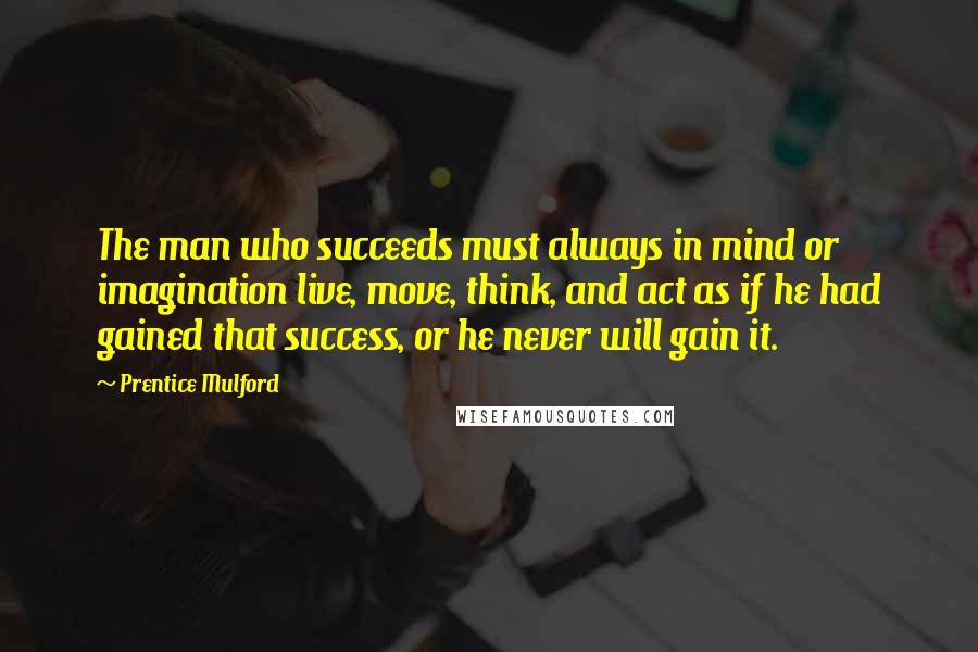 Prentice Mulford Quotes: The man who succeeds must always in mind or imagination live, move, think, and act as if he had gained that success, or he never will gain it.