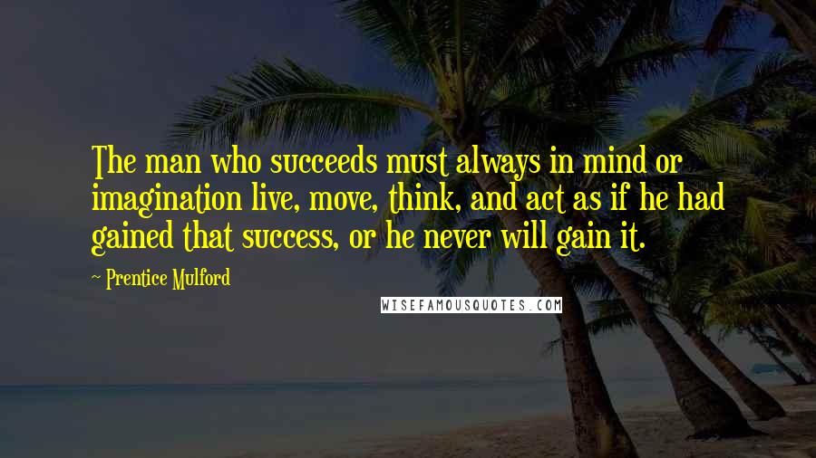 Prentice Mulford Quotes: The man who succeeds must always in mind or imagination live, move, think, and act as if he had gained that success, or he never will gain it.
