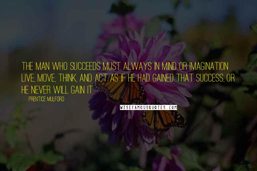 Prentice Mulford Quotes: The man who succeeds must always in mind or imagination live, move, think, and act as if he had gained that success, or he never will gain it.